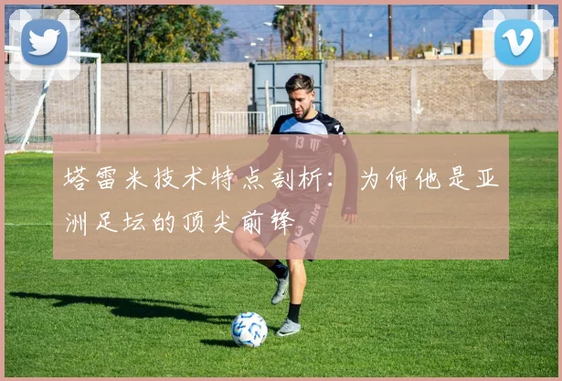 塔雷米技术特点剖析：为何他是亚洲足坛的顶尖前锋