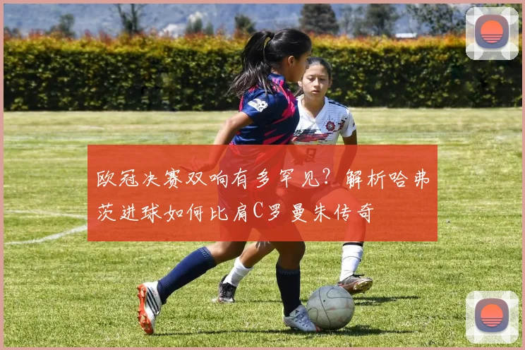 欧冠决赛双响有多罕见？解析哈弗茨进球如何比肩C罗曼朱传奇