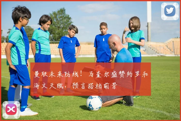 曼联未来防线！马奎尔盛赞约罗和海文天赋，预言搭档前景