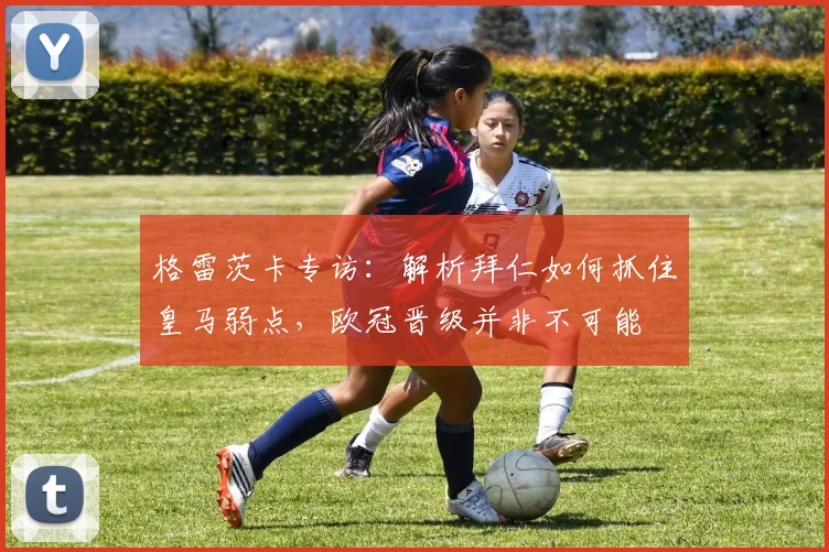 格雷茨卡专访：解析拜仁如何抓住皇马弱点，欧冠晋级并非不可能