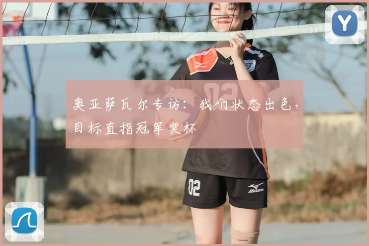 奥亚萨瓦尔专访：我们状态出色，目标直指冠军奖杯