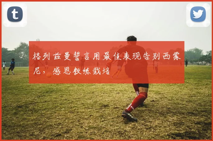 格列兹曼誓言用最佳表现告别西蒙尼，感恩教练栽培