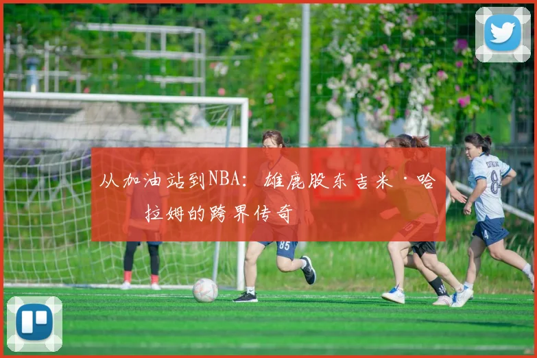 从加油站到NBA:雄鹿股东吉米·哈斯拉姆的跨界传奇