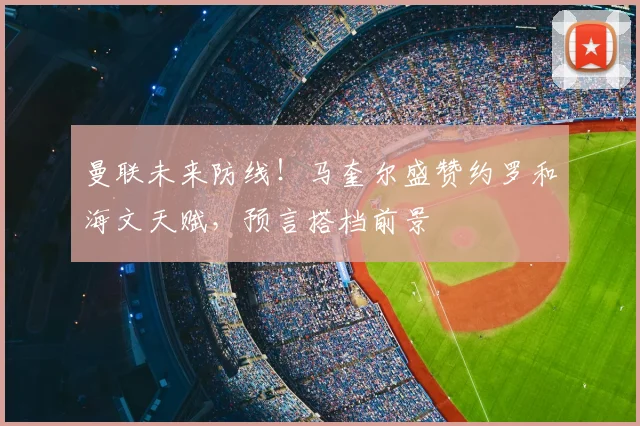 曼联未来防线！马奎尔盛赞约罗和海文天赋，预言搭档前景