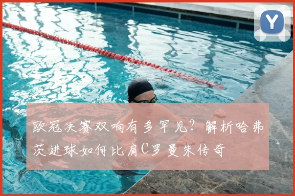 欧冠决赛双响有多罕见?解析哈弗茨进球如何比肩C罗曼朱传奇